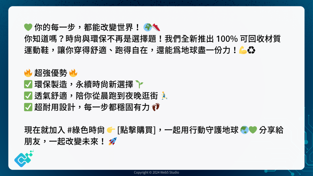 💚 你的每一步，都能改變世界！ 🌍👟
你知道嗎？時尚與環保不再是選擇題！我們全新推出 100% 可回收材質 運動鞋，讓你穿得舒適、跑得自在，還能為地球盡一份力！💪♻️

🔥 超強優勢 🔥
✅ 環保製造，永續時尚新選擇 🌱
✅ 透氣舒適，陪你從晨跑到夜晚逛街 🏃‍♂️
✅ 超耐用設計，每一步都穩固有力 👣

現在就加入 #綠色時尚 👉 [點擊購買]，一起用行動守護地球 🌏💚 分享給朋友，一起改變未來！ 🚀
