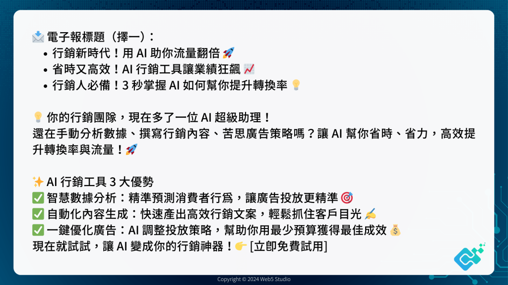 📩 電子報標題（擇一）：
行銷新時代！用 AI 助你流量翻倍 🚀
省時又高效！AI 行銷工具讓業績狂飆 📈
行銷人必備！3 秒掌握 AI 如何幫你提升轉換率 💡

💡 你的行銷團隊，現在多了一位 AI 超級助理！
還在手動分析數據、撰寫行銷內容、苦思廣告策略嗎？讓 AI 幫你省時、省力，高效提升轉換率與流量！🚀

✨ AI 行銷工具 3 大優勢
✅ 智慧數據分析：精準預測消費者行為，讓廣告投放更精準 🎯
✅ 自動化內容生成：快速產出高效行銷文案，輕鬆抓住客戶目光 ✍️
✅ 一鍵優化廣告：AI 調整投放策略，幫助你用最少預算獲得最佳成效 💰
現在就試試，讓 AI 變成你的行銷神器！👉 [立即免費試用]